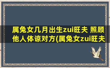 属兔女几月出生zui旺夫 照顾他人体谅对方(属兔女zui旺夫月份大公开！她总体谅另一半，美好恋爱升级！)